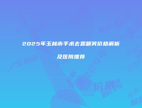 2025年玉林市手术去露龈笑价格解析及医院推荐