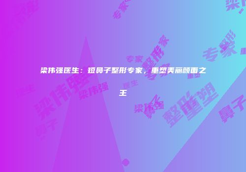 梁伟强医生：短鼻子整形专家，重塑美丽颜面之王
