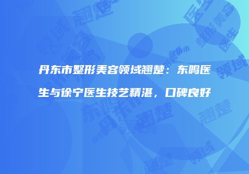 丹东市整形美容领域翘楚：东鸣医生与徐宁医生技艺精湛，口碑良好