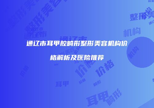 通辽市耳甲腔畸形整形美容机构价格解析及医院推荐