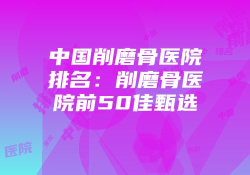 中国削磨骨医院排名：削磨骨医院前50佳甄选