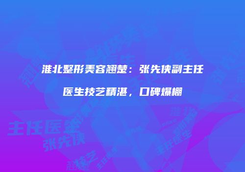 淮北整形美容翘楚：张先侠副主任医生技艺精湛，口碑爆棚