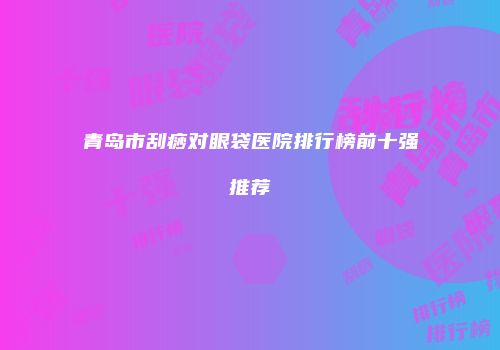 青岛市刮痧对眼袋医院排行榜前十强推荐
