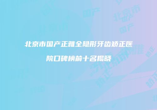 北京市国产正雅全隐形牙齿矫正医院口碑榜前十名揭晓