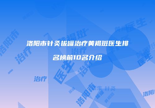 洛阳市针灸拔罐治疗黄褐斑医生排名榜前10名介绍