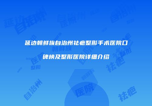 延边朝鲜族自治州祛疤整形手术医院口碑榜及整形医院详细介绍