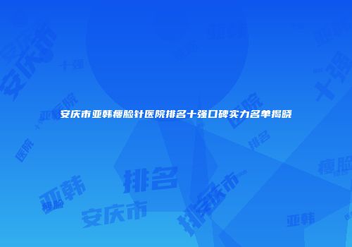 安庆市亚韩瘦脸针医院排名十强口碑实力名单揭晓