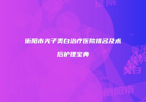 衡阳市光子美白治疗医院排名及术后护理宝典