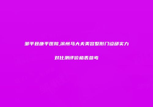 邹平县康平医院,滨州马大夫美容整形门诊部实力对比测评价格表参考