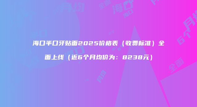 海口半口牙贴面2025价格表（收费标准）全面上线（近6个月均价为：8238元）