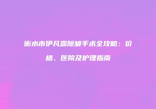 衡水市伊凡露除皱手术全攻略：价格、医院及护理指南