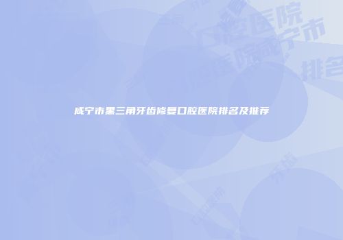 咸宁市黑三角牙齿修复口腔医院排名及推荐