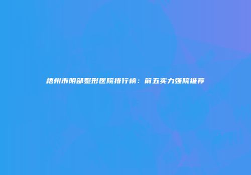 梧州市阴部整形医院排行榜：前五实力强院推荐