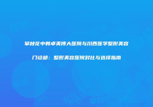 攀枝花中韩卓美博大医院与川西医学整形美容门诊部：整形美容医院对比与选择指南