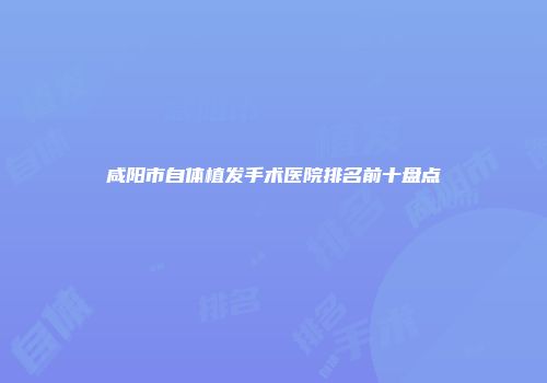 咸阳市自体植发手术医院排名前十盘点