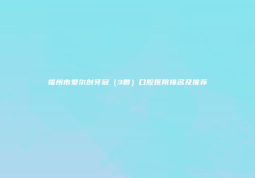 福州市爱尔创牙冠（3颗）口腔医院排名及推荐