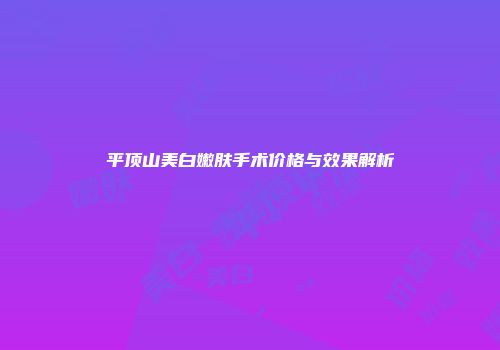 平顶山美白嫩肤手术价格与效果解析