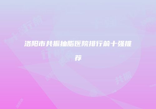 洛阳市共振抽脂医院排行前十强推荐
