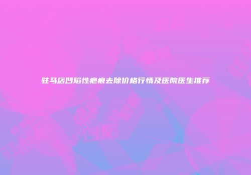 驻马店凹陷性疤痕去除价格行情及医院医生推荐