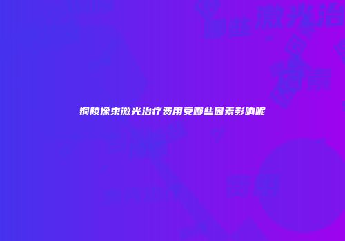 铜陵像束激光治疗费用受哪些因素影响呢