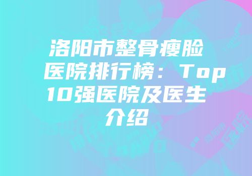洛阳市整骨瘦脸医院排行榜：Top10强医院及医生介绍