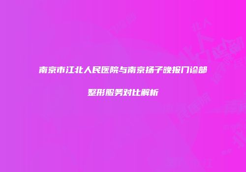南京市江北人民医院与南京扬子晚报门诊部整形服务对比解析