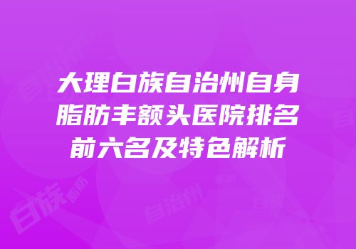 大理白族自治州自身脂肪丰额头医院排名前六名及特色解析