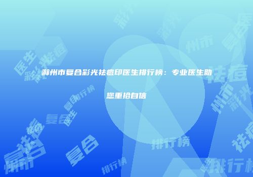 滁州市复合彩光祛痘印医生排行榜：专业医生助您重拾自信