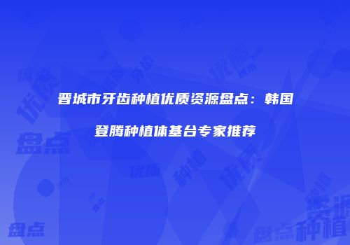 晋城市牙齿种植优质资源盘点：韩国登腾种植体基台专家推荐