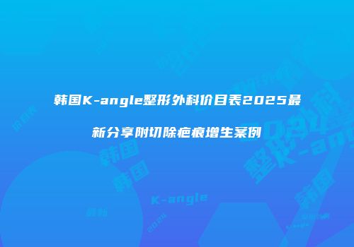 韩国K-angle整形外科价目表2025最新分享附切除疤痕增生案例
