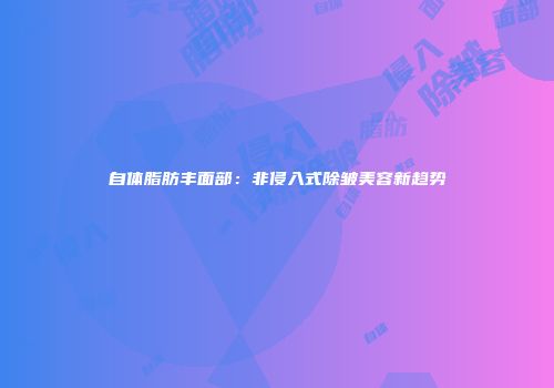 自体脂肪丰面部：非侵入式除皱美容新趋势