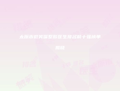 太原市微笑嘴整形医生排名前十强榜单揭晓