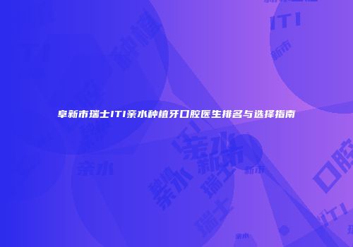 阜新市瑞士ITI亲水种植牙口腔医生排名与选择指南