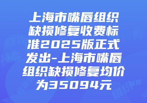 上海市嘴唇组织缺损修复收费标准2025版正式发出-上海市嘴唇组织缺损修复均价为35094元