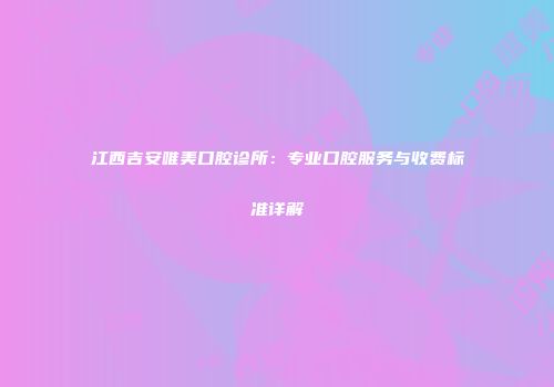 江西吉安唯美口腔诊所：专业口腔服务与收费标准详解