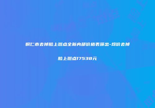 铜仁市去掉脸上斑点全新内部价格表曝出-均价去掉脸上斑点17538元