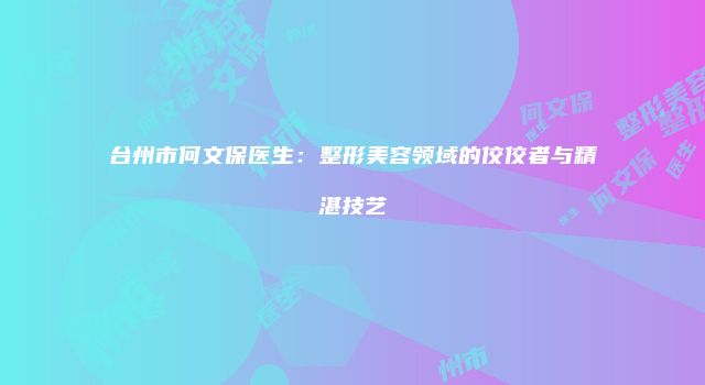 台州市何文保医生：整形美容领域的佼佼者与精湛技艺