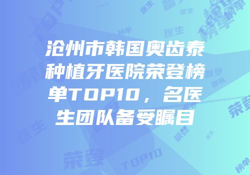 沧州市韩国奥齿泰种植牙医院荣登榜单TOP10，名医生团队备受瞩目