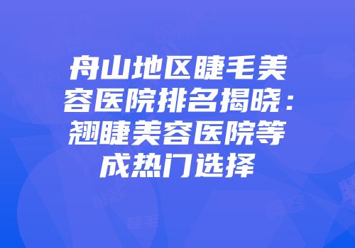 舟山地区睫毛美容医院排名揭晓：翘睫美容医院等成热门选择