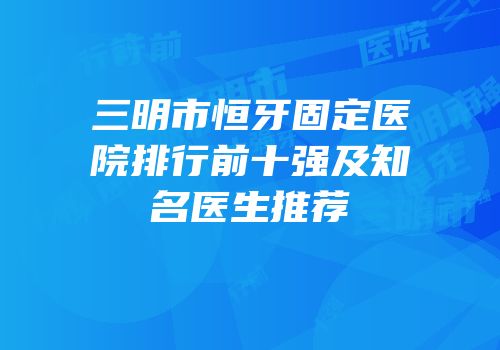 三明市恒牙固定医院排行前十强及知名医生推荐