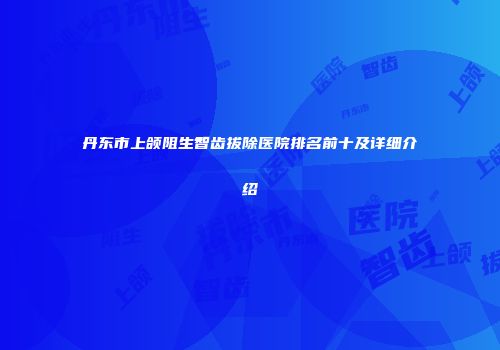 丹东市上颌阻生智齿拔除医院排名前十及详细介绍