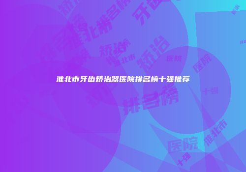 淮北市牙齿矫治器医院排名榜十强推荐