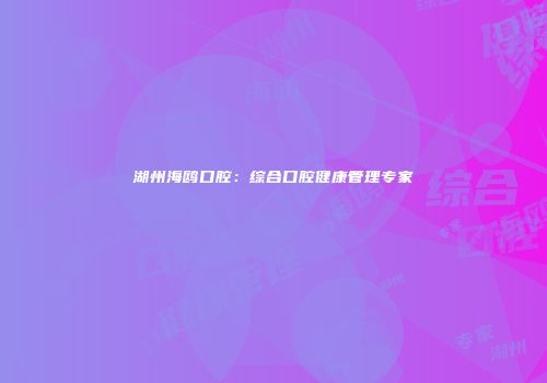 湖州海鸥口腔：综合口腔健康管理专家