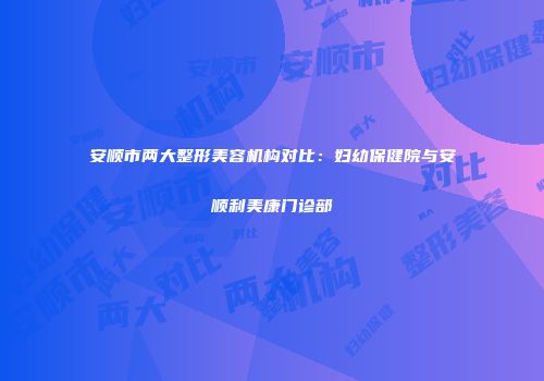 安顺市两大整形美容机构对比：妇幼保健院与安顺利美康门诊部