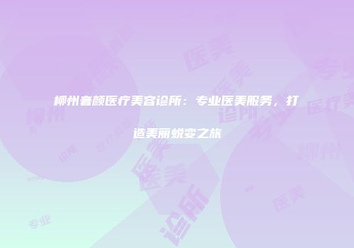 柳州奢颜医疗美容诊所：专业医美服务，打造美丽蜕变之旅