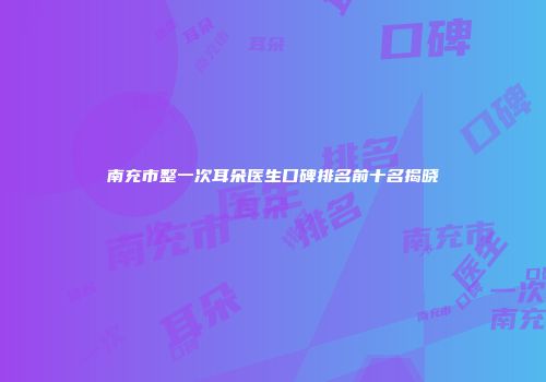 南充市整一次耳朵医生口碑排名前十名揭晓
