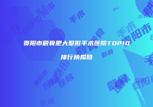 贵阳市颧骨肥大整形手术医院TOP10排行榜揭晓
