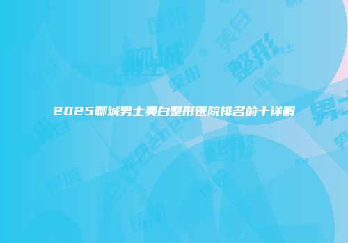 2025聊城男士美白整形医院排名前十详解