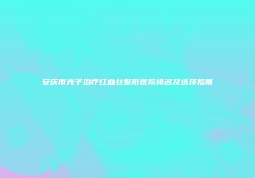 安庆市光子治疗红血丝整形医院排名及选择指南