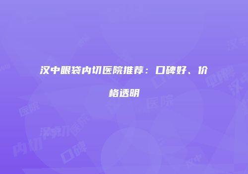 汉中眼袋内切医院推荐：口碑好、价格透明